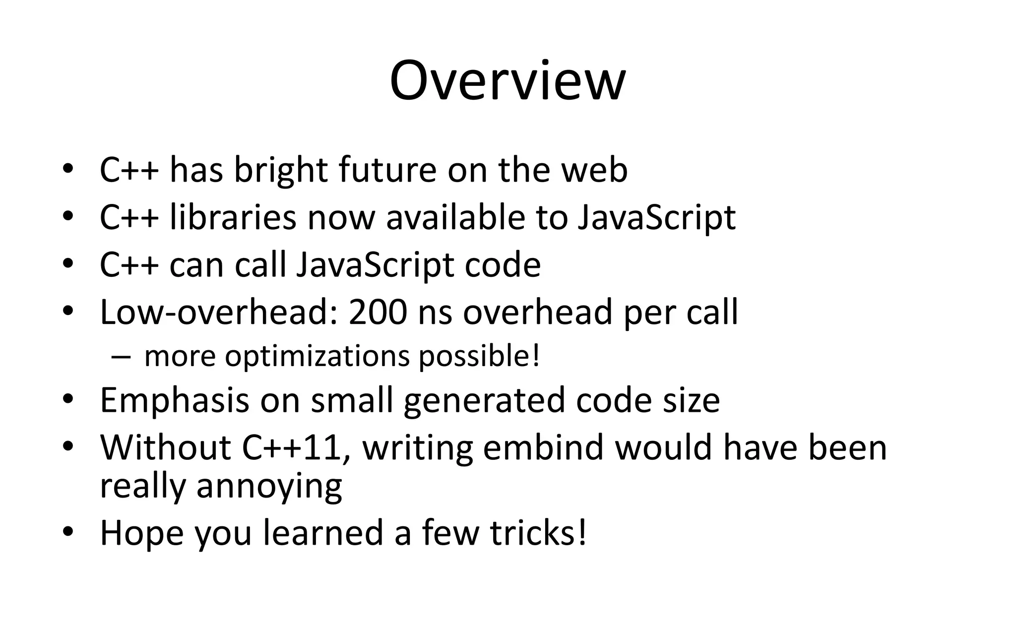 Overview 
• C++ has bright future on the web 
• C++ libraries now available to JavaScript 
• C++ can call JavaScript code 
• Low-overhead: 200 ns overhead per call 
– more optimizations possible! 
• Emphasis on small generated code size 
• Without C++11, writing embind would have been 
really annoying 
• Hope you learned a few tricks! 
 