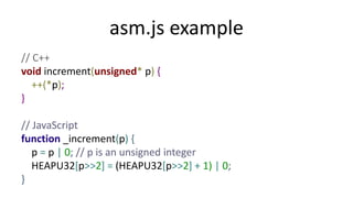 asm.js example 
// C++ 
void increment(unsigned* p) { 
++(*p); 
} 
// JavaScript 
function _increment(p) { 
p = p | 0; // p is an unsigned integer 
HEAPU32[p>>2] = (HEAPU32[p>>2] + 1) | 0; 
} 
 