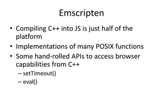 Emscripten 
• Compiling C++ into JS is just half of the 
platform 
• Implementations of many POSIX functions 
• Some hand-rolled APIs to access browser 
capabilities from C++ 
– setTimeout() 
– eval() 
 