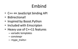 Embind 
• C++ ⇔ JavaScript binding API 
• Bidirectional! 
• Inspired by Boost.Python 
• Included with Emscripten 
• Heavy use of C++11 features 
– variadic templates 
– constexpr 
– <type_traits> 
 