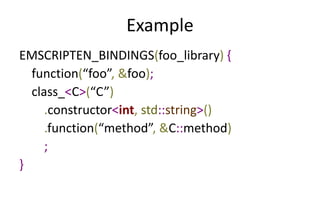 Example 
EMSCRIPTEN_BINDINGS(foo_library) { 
function(“foo”, &foo); 
class_<C>(“C”) 
.constructor<int, std::string>() 
.function(“method”, &C::method) 
; 
} 
 