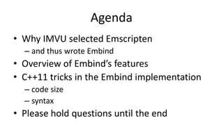 Agenda 
• Why IMVU selected Emscripten 
– and thus wrote Embind 
• Overview of Embind’s features 
• C++11 tricks in the Embind implementation 
– code size 
– syntax 
• Please hold questions until the end 
 