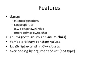 Features 
• classes 
– member functions 
– ES5 properties 
– raw pointer ownership 
– smart pointer ownership 
• enums (both enum and enum class) 
• named arbitrary constant values 
• JavaScript extending C++ classes 
• overloading by argument count (not type) 
 