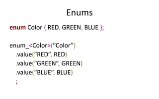 Enums 
enum Color { RED, GREEN, BLUE }; 
enum_<Color>(“Color”) 
.value(“RED”, RED) 
.value(“GREEN”, GREEN) 
.value(“BLUE”, BLUE) 
; 
 