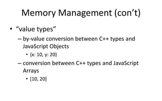 Memory Management (con’t) 
• “value types” 
– by-value conversion between C++ types and 
JavaScript Objects 
• {x: 10, y: 20} 
– conversion between C++ types and JavaScript 
Arrays 
• [10, 20] 
 