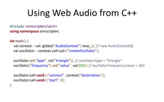 Using Web Audio from C++ 
#include <emscripten/val.h> 
using namespace emscripten; 
int main() { 
val context = val::global("AudioContext").new_(); // new AudioContext() 
val oscillator = context.call<val>("createOscillator"); 
oscillator.set("type", val("triangle")); // oscillator.type = “triangle” 
oscillator["frequency"].set("value", val(262)) // oscillator.frequency.value = 262 
oscillator.call<void>("connect", context["destination"]); 
oscillator.call<void>("start", 0); 
} 
 