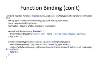 Function Binding (con’t) 
_embind_register_function: function(name, argCount, rawArgTypesAddr, signature, rawInvoker, 
fn) { 
var argTypes = heap32VectorToArray(argCount, rawArgTypesAddr); 
name = readLatin1String(name); 
rawInvoker = requireFunction(signature, rawInvoker); 
exposePublicSymbol(name, function() { 
throwUnboundTypeError('Cannot call ' + name + ' due to unbound types', argTypes); 
}, argCount - 1); 
whenDependentTypesAreResolved([], argTypes, function(argTypes) { 
var invokerArgsArray = [argTypes[0], null].concat(argTypes.slice(1)); 
replacePublicSymbol(name, craftInvokerFunction(name, invokerArgsArray, null, rawInvoker, 
fn), argCount - 1); 
return []; 
}); 
}, 
 