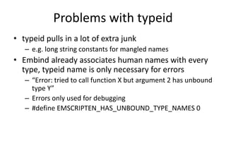 Problems with typeid 
• typeid pulls in a lot of extra junk 
– e.g. long string constants for mangled names 
• Embind already associates human names with every 
type, typeid name is only necessary for errors 
– “Error: tried to call function X but argument 2 has unbound 
type Y” 
– Errors only used for debugging 
– #define EMSCRIPTEN_HAS_UNBOUND_TYPE_NAMES 0 
 