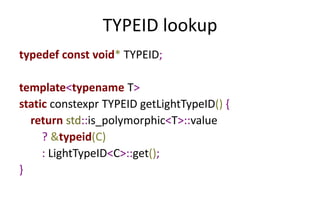 TYPEID lookup 
typedef const void* TYPEID; 
template<typename T> 
static constexpr TYPEID getLightTypeID() { 
return std::is_polymorphic<T>::value 
? &typeid(C) 
: LightTypeID<C>::get(); 
} 
 