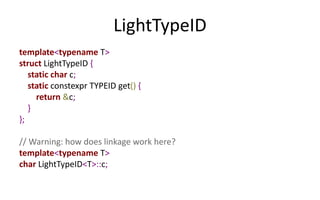 LightTypeID 
template<typename T> 
struct LightTypeID { 
static char c; 
static constexpr TYPEID get() { 
return &c; 
} 
}; 
// Warning: how does linkage work here? 
template<typename T> 
char LightTypeID<T>::c; 
 