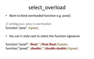 select_overload 
• Want to bind overloaded function e.g. pow() 
// ambiguous: pow is overloaded 
function(“pow”, &pow); 
• You can C-style cast to select the function signature 
function(“powf”, (float(*)(float,float))&pow); 
function(“powd”, (double(*)(double,double))&pow); 
 