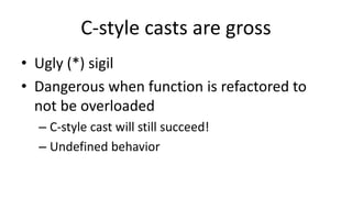 C-style casts are gross 
• Ugly (*) sigil 
• Dangerous when function is refactored to 
not be overloaded 
– C-style cast will still succeed! 
– Undefined behavior 
 