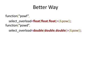 Better Way 
function(“powf”, 
select_overload<float(float,float)>(&pow)); 
function(“powd”, 
select_overload<double(double,double)>(&pow)); 
 