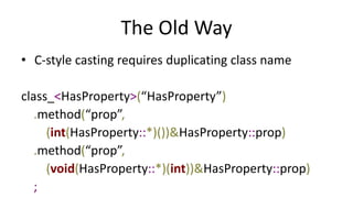 The Old Way 
• C-style casting requires duplicating class name 
class_<HasProperty>(“HasProperty”) 
.method(“prop”, 
(int(HasProperty::*)())&HasProperty::prop) 
.method(“prop”, 
(void(HasProperty::*)(int))&HasProperty::prop) 
; 
 