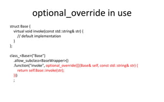 optional_override in use 
struct Base { 
virtual void invoke(const std::string& str) { 
// default implementation 
} 
}; 
class_<Base>("Base") 
.allow_subclass<BaseWrapper>() 
.function("invoke", optional_override([](Base& self, const std::string& str) { 
return self.Base::invoke(str); 
})) 
; 
 