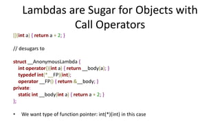 Lambdas are Sugar for Objects with 
Call Operators 
[](int a) { return a + 2; } 
// desugars to 
struct __AnonymousLambda { 
int operator()(int a) { return __body(a); } 
typedef int(*__FP)(int); 
operator __FP() { return &__body; } 
private: 
static int __body(int a) { return a + 2; } 
}; 
• We want type of function pointer: int(*)(int) in this case 
 