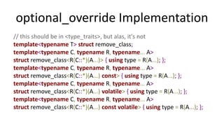 optional_override Implementation 
// this should be in <type_traits>, but alas, it's not 
template<typename T> struct remove_class; 
template<typename C, typename R, typename... A> 
struct remove_class<R(C::*)(A...)> { using type = R(A...); }; 
template<typename C, typename R, typename... A> 
struct remove_class<R(C::*)(A...) const> { using type = R(A...); }; 
template<typename C, typename R, typename... A> 
struct remove_class<R(C::*)(A...) volatile> { using type = R(A...); }; 
template<typename C, typename R, typename... A> 
struct remove_class<R(C::*)(A...) const volatile> { using type = R(A...); }; 
 