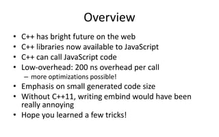 Overview 
• C++ has bright future on the web 
• C++ libraries now available to JavaScript 
• C++ can call JavaScript code 
• Low-overhead: 200 ns overhead per call 
– more optimizations possible! 
• Emphasis on small generated code size 
• Without C++11, writing embind would have been 
really annoying 
• Hope you learned a few tricks! 
 