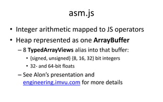 asm.js 
• Integer arithmetic mapped to JS operators 
• Heap represented as one ArrayBuffer 
– 8 TypedArrayViews alias into that buffer: 
• {signed, unsigned} {8, 16, 32} bit integers 
• 32- and 64-bit floats 
– See Alon’s presentation and 
engineering.imvu.com for more details 
 