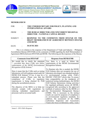 MEMORANDUM
FOR : THE UNDERSECRETARY FOR POLICY, PLANNING AND
INTERNATIONAL AFFAIRS
FROM : THE BUREAU DIRECTOR AND CONCURRENT REGIONAL
DIRECTOR – NATIONAL CAPITAL REGION
SUBJECT : RESPONSE TO THE COMMENTS FROM DTI-PAB ON THE
DRAFT MEMORANDUM OF AGREEMENT BETWEEN DTI-PAB
AND DENR
DATE :
This is in relation to the response of the Department of Trade and Industry – Philippine
Accreditation Bureau (DTI-PAB) on the comments of EMB regarding the draft Memorandum of
Agreement (MOA) between DTI-PAB and DENR. The following are the responses of the Bureau.
Comments from DTI-PAB1 Response from DENR-EMB
We would like to clarify the statement
“…provided that these CABs also follow
requirements of the DENR Environmental
Recognition (ELR) Scheme.”
Does it mean that the CABs such as testing
laboratories will still undergo actual audit for
DENR ELR Scheme? If yes, it may be a
redundant process. Please note that the
compliance of CABs to regulatory
requirements is being checked by PAB
during the accreditation process.
The objective of the MOA is to help our
clientele comply with regulations by
reducing redundant requirements and
processes such as an actual audit.
Yes, there is a need to follow the
requirements of the DENR Environmental
Recognition Scheme.
To illustrate why this is needed, the DENR
ELR Scheme does not recognize the use of
laboratory-developed/ non-standard methods
in environmental testing while PAB’s
ISO/IEC 17025:2017 allows that. To ensure
data comparability on the standpoint of
analytical testing methodologies, the DENR
ELR Scheme harmonizes testing activities
for regulated pollutants across all DENR-
recognized labs according to the approved
methods of analysis either by the DENR or
the Environmental Management Bureau
(EMB). This is necessary as the testing
results are used for purposes of compliance
to environmental regulatory standards. In
addition, the assessment of the EMB
Laboratory Inspection and Assessment
Teams also focus on laboratory safety, waste
1
Annex I – DTI -PAB’s Response
Department of Environment and Natural Resources
ENVIRONMENTAL MANAGEMENT BUREAU
DENR Compound, Visayas Avenue, Diliman, Quezon City 1116
Tel. Nos. (632)927-1517; 928-3725; Fax No. (632)920-2258
Website: www.emb.gov.ph Email: recordsco@emb.gov.ph
30 JUNE 2021
 
