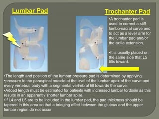 Trochanter PadLumbar Pad
•The length and position of the lumbar pressure pad is determined by applying
•pressure to the paraspinal muscle at the level of the lumbar apex of the curve and
every vertebral body with a segmental vertrebral tilt towards the curve.
•Added length must be estimated for patients with increased lumbar lordosis as this
results in an apparently shorter lumbar spine.
•If L4 and L5 are to be included in the lumbar pad, the pad thickness should be
tapered in this area so that a bridging effect between the gluteus and the upper
lumbar region do not occur
•A trochanter pad is
used to correct a stiff
lumbo-sacral curve and
to act as a lever arm for
the lumbar pad and/or
the axilla extension.
•It is usually placed on
the same side that L5
tilts toward.
 