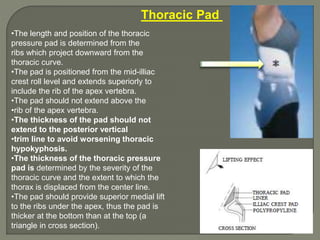 •The length and position of the thoracic
pressure pad is determined from the
ribs which project downward from the
thoracic curve.
•The pad is positioned from the mid-illiac
crest roll level and extends superiorly to
include the rib of the apex vertebra.
•The pad should not extend above the
•rib of the apex vertebra.
•The thickness of the pad should not
extend to the posterior vertical
•trim line to avoid worsening thoracic
hypokyphosis.
•The thickness of the thoracic pressure
pad is determined by the severity of the
thoracic curve and the extent to which the
thorax is displaced from the center line.
•The pad should provide superior medial lift
to the ribs under the apex, thus the pad is
thicker at the bottom than at the top (a
triangle in cross section).
Thoracic Pad
 