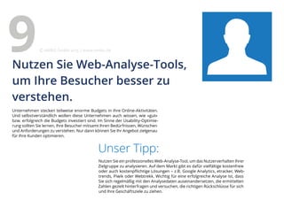 Unternehmen stecken teilweise enorme Budgets in ihre Online-Aktivitäten.
Und selbstverständlich wollen diese Unternehmen auch wissen, wie »gut«
bzw. erfolgreich die Budgets investiert sind. Im Sinne der Usability-Optimie-
rung sollten Sie lernen, Ihre Besucher mitsamt Ihren Bedürfnissen, Wünschen
und Anforderungen zu verstehen. Nur dann können Sie Ihr Angebot zielgenau
für Ihre Kunden optimieren.
Unser Tipp:
Nutzen Sie ein professionelles Web-Analyse-Tool, um das Nutzerverhalten Ihrer
Zielgruppe zu analysieren. Auf dem Markt gibt es dafür vielfältige kostenfreie
oder auch kostenpflichtige Lösungen – z.B. Google Analytics, etracker, Web-
trends, Piwik oder Webtrekk. Wichtig für eine erfolgreiche Analyse ist, dass
Sie sich regelmäßig mit den Analysedaten auseinandersetzen, die ermittelten
Zahlen gezielt hinterfragen und versuchen, die richtigen Rückschlüsse für sich
und Ihre Geschäftsziele zu ziehen.
Nutzen Sie Web-Analyse-Tools,
um Ihre Besucher besser zu
verstehen.
9 eMBIS GmbH | www.embis.de
 