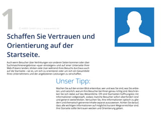 Auch wenn Besucher über Verlinkungen von anderen Seiten kommen oder über
Suchmaschinenergebnisse »quer einsteigen« und auf einer Unterseite Ihrer
Web-Präsenz landen, klicken viele User während ihres Besuchs durchaus auch
auf die Startseite – sei es, um sich zu orientieren oder um sich ein Gesamtbild
Ihres Unternehmens und der angebotenen Leistungen zu verschaffen.
Unser Tipp:
Machen Sie auf den ersten Blick erkennbar, wer und was Sie sind, was Sie anbie-
ten, und natürlich, warum Ihre Besucher bei Ihnen genau richtig sind. Beschrän-
ken Sie sich dabei auf das Wesentliche. Oft sind Startseiten hoffnungslos mit
Informationen vollgestopft, sodass manche Besucher sofort überfordert sind
und genervt weiterklicken. Versuchen Sie, Ihre Informationen optisch zu glie-
dern und thematisch getrennte Inhalte separat auszuweisen. Achten Sie darauf,
dass alle wichtigen Informationen auf möglichst kurzem Wege erreichbar sind.
Ihre Starseite sollte Vertrauen wecken und Orientierung geben.
Schaffen Sie Vertrauen und
Orientierung auf der
Startseite.
1 eMBIS GmbH | www.embis.de
 