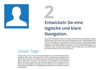 Die meisten Webseiten haben eine Haupt- und eine Sekundär-Navigation, wobei
üblicherweise nach einem Klick auf einen Menüpunkt der Hauptnavigation die
Sekundär-Navigation in einem weiteren Bereich erscheint – etwa Hauptnavigati-
on oben und Sekundärnavigation links. Je nach Umfang des Angebots kann die
Navigation auch weitere Ebenen enthalten, die dann über Detail-Navigationen
erreichbar sind. Ihr Logo sollte auf jeder Seite zu finden sein und stets auf die
Startseite verlinken. Das ist heute Standard.
Unser Tipp:
Konzentrieren Sie sich bei der Hauptnavigation auf die Kernelemente Ihres
Angebots. Basis-Links wie Impressum, Kontakt oder Datenschutzbestimmun-
gen wecken Vertrauen und sollten daher gut auffindbar platziert werden (z.B.
oben rechts oder im Footer), müssen aber nicht zwingend in der Hauptnavi-
gation erscheinen. Versuchen Sie, tiefere Navigationen immer logisch und für
den User nachvollziehbar aufzubauen und zu strukturieren. Verwenden Sie zur
Beschreibung der Menü- und Navigationspunkte klare und einfach verständ-
liche Begriffe.
Entwickeln Sie eine
logische und klare
Navigation.
2 eMBIS GmbH | www.embis.de
 