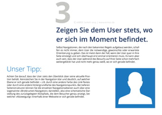 Achten Sie darauf, dass der User stets den Überblick über seine aktuelle Posi-
tion behält. Kennzeichen Sie in der Navigation klar und deutlich, auf welcher
Ebene er sich gerade befindet – z.B. durch eine andere Farbe des Link-Textes
oder durch eine andere Hintergrundfarbe des Navigationspunkts. Bei tieferen
Seitenstrukturen können Sie die einzelnen Navigationsebenen auch über eine
sogenannte »Brotkrumen-Navigation« darstellen, also eine schematische Dar-
stellung des zurückgelegten Klickpfads, die dem Besucher genau anzeigt, bei
welcher »Abzweigung« innerhalb einer Webseite er sich gerade befindet.
Unser Tipp:
Selbst Navigationen, die nach den bekannten Regeln aufgebaut werden, schaf-
fen es nicht immer, dem User die notwendige, gewünschte oder erwartete
Orientierung zu geben. Das ist meist dann der Fall, wenn der User quer in Ihre
Seite einsteigt und sich überhaupt erst einmal orientieren muss. Es kann aber
auch sein, dass der User während des Besuchs auf Ihrer Seite schon mehrfach
weitergeklickt hat und nicht mehr genau weiß, wo er sich gerade befindet.
Zeigen Sie dem User stets, wo
er sich im Moment befindet.
3 eMBIS GmbH | www.embis.de
 