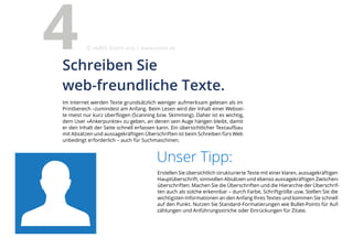 Unser Tipp:
Erstellen Sie übersichtlich strukturierte Texte mit einer klaren, aussagekräftigen
Hauptüberschrift, sinnvollen Absätzen und ebenso aussagekräftigen Zwischen-
überschriften. Machen Sie die Überschriften und die Hierarchie der Überschrif-
ten auch als solche erkennbar – durch Farbe, Schriftgröße usw. Stellen Sie die
wichtigsten Informationen an den Anfang Ihres Textes und kommen Sie schnell
auf den Punkt. Nutzen Sie Standard-Formatierungen wie Bullet-Points für Auf-
zählungen und Anführungsstriche oder Einrückungen für Zitate.
Im Internet werden Texte grundsätzlich weniger aufmerksam gelesen als im
Printbereich –zumindest am Anfang. Beim Lesen wird der Inhalt einer Websei-
te meist nur kurz überflogen (Scanning bzw. Skimming). Daher ist es wichtig,
dem User »Ankerpunkte« zu geben, an denen sein Auge hängen bleibt, damit
er den Inhalt der Seite schnell erfassen kann. Ein übersichtlicher Textaufbau
mit Absätzen und aussagekräftigen Überschriften ist beim Schreiben fürs Web
unbedingt erforderlich – auch für Suchmaschinen.
Schreiben Sie
web-freundliche Texte.
4 eMBIS GmbH | www.embis.de
 