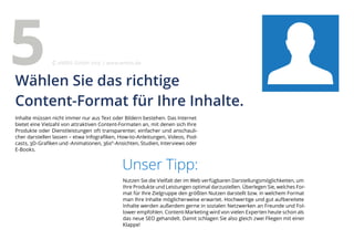 Inhalte müssen nicht immer nur aus Text oder Bildern bestehen. Das Internet
bietet eine Vielzahl von attraktiven Content-Formaten an, mit denen sich Ihre
Produkte oder Dienstleistungen oft transparenter, einfacher und anschauli-
cher darstellen lassen – etwa Infografiken, How-to-Anleitungen, Videos, Pod-
casts, 3D-Grafiken und -Animationen, 360°-Ansichten, Studien, Interviews oder
E-Books.
Unser Tipp:
Nutzen Sie die Vielfalt der im Web verfügbaren Darstellungsmöglichkeiten, um
Ihre Produkte und Leistungen optimal darzustellen. Überlegen Sie, welches For-
mat für Ihre Zielgruppe den größten Nutzen darstellt bzw. in welchem Format
man Ihre Inhalte möglicherweise erwartet. Hochwertige und gut aufbereitete
Inhalte werden außerdem gerne in sozialen Netzwerken an Freunde und Fol-
lower empfohlen. Content-Marketing wird von vielen Experten heute schon als
das neue SEO gehandelt. Damit schlagen Sie also gleich zwei Fliegen mit einer
Klappe!
Wählen Sie das richtige
Content-Format für Ihre Inhalte.
5 eMBIS GmbH | www.embis.de
 