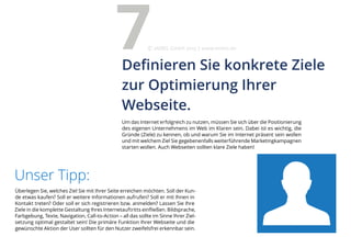 Überlegen Sie, welches Ziel Sie mit Ihrer Seite erreichen möchten. Soll der Kun-
de etwas kaufen? Soll er weitere Informationen aufrufen? Soll er mit Ihnen in
Kontakt treten? Oder soll er sich registrieren bzw. anmelden? Lassen Sie Ihre
Ziele in die komplette Gestaltung Ihres Internetauftritts einfließen. Bildsprache,
Farbgebung, Texte, Navigation, Call-to-Action – all das sollte im Sinne Ihrer Ziel-
setzung optimal gestaltet sein! Die primäre Funktion Ihrer Webseite und die
gewünschte Aktion der User sollten für den Nutzer zweifelsfrei erkennbar sein.
Unser Tipp:
Um das Internet erfolgreich zu nutzen, müssen Sie sich über die Positionierung
des eigenen Unternehmens im Web im Klaren sein. Dabei ist es wichtig, die
Gründe (Ziele) zu kennen, ob und warum Sie im Internet präsent sein wollen
und mit welchem Ziel Sie gegebenenfalls weiterführende Marketingkampagnen
starten wollen. Auch Webseiten sollten klare Ziele haben!
Definieren Sie konkrete Ziele
zur Optimierung Ihrer
Webseite.
7eMBIS GmbH | www.embis.de
 