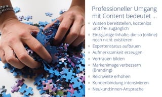 Professioneller Umgang
mit Content bedeutet ...
Wissen bereitstellen, kostenlos
und frei zugänglich
Einzigartige Inhalte, die so (online)
noch nicht existieren
Expertenstatus aufbauen
Aufmerksamkeit erzeugen
Vertrauen bilden
Markenimage verbessern
(Branding)
Reichweite erhöhen
Kundenbindung intensivieren
Neukund:innen-Ansprache
 