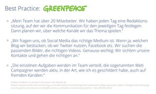 Best Practice:
„Mein Team hat über 20 Mitarbeiter. Wir haben jeden Tag eine Redaktions-
sitzung, auf der wir die Kommunikation für den jeweiligen Tag festlegen.
Dann planen wir, über welche Kanäle wir das Thema spielen.“
„Wir fragen uns, ob Social Media das richtige Medium ist. Wenn ja, welchen
Blog wir bestücken, ob wir Twitter nutzen, Facebook etc. Wir suchen die
passenden Bilder, die richtigen Videos. Genauso wichtig: Wir sichten unsere
Kontakte und gehen die richtigen an.“
„Die einzelnen Aufgaben werden im Team verteilt, die sogenannten Web
Campaigner werden aktiv, in der Art, wie ich es geschildert habe, auch auf
fremden Kanälen.“
Volker Gaßner in einem Interview mit Haufe.de
https://www.haufe.de/marketing-vertrieb/online-marketing/interview-mit-volker-gassner-ueber-erfolgreiche-kampag-
nen/es-geht-uns-darum-multiplikatoren-zu-finden-und-anzusprechen_132_230256.html
 