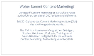 Woher kommt Content-Marketing?
Der Begriff Content Marketing ist klar auf Joe Pulizzi
zurückführen, der diesen 2007 prägte und definierte.
Seit 2010 gibt es das Content Marketing Institute (CMI),
das von ihm gegründet wurde.
Das CMI ist mit seinen umfangreichen Beiträgen,
Studien, Webinaren, Podcasts, Trainings und
Event-Aktivitäten maßgeblich für die weltweite
Content-Marketing- Ausbreitung verantwortlich.
 