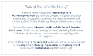 Was ist Content Marketing?
Content-Marketing ist eine interdisziplinäre
Marketingmethode. Sie führt die Content- Aufgaben einzelner
Abteilungen strategisch zusammen, wie beispielsweise Brand
Marketing, CRM, Online-Marketing, PR oder SEO (Content-seitig).
Content-Marketing fokussiert strikt auf die Bedürfnisse der
Kund:innen: Qualitativ hochwertige Content-Marketing-Maßnahmen
und deren Inhalte werden User-zentriert strategisch geplant
und umgesetzt.
Content-Marketing ist crossmedial, wobei der Schwerpunkt meist auf
der strategischen Planung, Produktion, dem Management
sowie auf der Distribution digitaler Inhalte liegt.
 