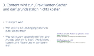 3. Content wird zur „Praktikanten-Sache“
und darf grundsätzlich nichts kosten
1 Cent pro Wort
Was kostet eine Landingpage oder ein
guter Blogbeitrag?
Was kostet zum Vergleich ein Flyer, eine
Anzeige oder ein TV-Spot? (Produktions-
kosten samt Platzierung im Werbeum-
feld)
 