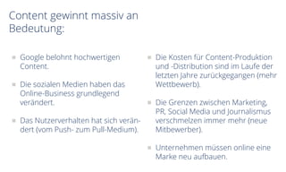 Content gewinnt massiv an
Bedeutung:
Google belohnt hochwertigen
Content.
Die sozialen Medien haben das
Online-Business grundlegend
verändert.
Das Nutzerverhalten hat sich verän-
dert (vom Push- zum Pull-Medium).
Die Kosten für Content-Produktion
und -Distribution sind im Laufe der
letzten Jahre zurückgegangen (mehr
Wettbewerb).
Die Grenzen zwischen Marketing,
PR, Social Media und Journalismus
verschmelzen immer mehr (neue
Mitbewerber).
Unternehmen müssen online eine
Marke neu aufbauen.
 