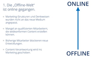 1. Die „Offline-Welt“
ist online gegangen.
OFFLINE
ONLINE
Marketing-Strukturen und Denkweisen
wurden nicht an das neue Medium
angepasst.
Mangel an qualifizierten Mitarbeitern,
die webkonformen Content erstellen
können.
Bisherige Mitarbeiter blockieren neue
Entwicklungen.
Content-Verantwortung wird ins
Marketing geschoben.
 