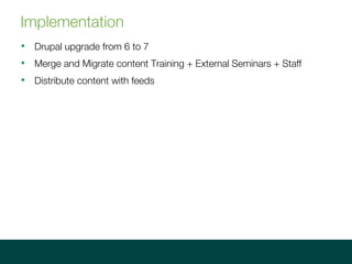 Implementation
? Drupal upgrade from 6 to 7
? Merge and Migrate content Training + External Seminars + Staff
? Distribute content with feeds
 