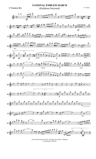 & b C
h»¡™º
ƒ
3
œ œ œ œ>
Œ
˙> œ œ. œ. œ. œ. œ# . œ˘
Œ ˙> œ œ. œ. œ. œ. œ.
.œ œn œ .œ œœ
& b ..7
.œ œb œn .œ œ œ .œ œ œ .œ œb œn œ. œn. œ. œ# . œ. œ. œ.
œ.
Œ
œ.
Œ
œ.
Œ
œ.
F
œ. œ. œ. œ. œ.
‰ J
œ.
& b13
œ.
‰ J
œ. œ.
‰ J
œ. œ. œ. .œ.
J
œ.
œ œ œb œn
˙
œ. œ. œ. œ. œ.
‰ J
œ. œ.
‰ J
œ. œn .
‰ J
œ. œ. œ. .œ.
J
œ. œ œ œ# œ ˙
& b
cresc.
20
œ. œ. œ. œ. œ.
‰ J
œ. œ. œ. œ œ œ œ.
œ. œ. œ. œ. œ.
‰ J
œ. œ. œ. œ œ œ œ.
œ. œ. œ. œ. œ. œ.
œ. œ. ˙ œ. œ. œ. ˙
œ.
& b .. ..
ƒ F
27
1.
œ.
Œ
˙
f
2.
œ.
Œ
.œ
J
œ
decresc.
œ œ œ œ œ œ œ œ
p
œ.
Œ
œ. œ. œ. œ. ˙ .œ J
œ
cresc.
œ.
Œ
œ. œ. œ. œ.
& b34
˙ .œ
J
œ
f
w ˙ .œ
J
œ#
decresc.
œ œ œ# œ œ œ œ œ
p
œ.
Œ
œ. œ. œ. œ. ˙ .œ
J
œ
cresc.
œ.
Œ
œ. œ. œ. œ.
& b42
˙ .œ J
œ
f
w ˙ .œ
J
œ œ œ œ œ œ œ œ œ
œ.
Œ
œ. œ. œ. œ. ˙ .œ
J
œ œ.
Œ
œ. œ. œ. œ.
& b50
˙ .œ
J
œ œ.
œ. ˙ w Œ œ œ œ ˙> ˙#> ˙> ˙>
˙
> .œ˘
J
œ. œ˘
Œ Ó
& b .. bb ..58 Ó œ. œ. w
1.
˙ .œ
J
œ
2.
˙ Ó
p
œ.
Œ
œ.
Œ
œ.
Œ
œ.
Œ
œ.
Œ
œ.
Œ
& bb
65
œ.
Œ
œ.
Œ
œ.
Œ
œ.
Œ
œ.
Œ
œ.
Œ
œ.
Œ
œ.
Œ
œ.
Œ
œ.
Œ
œ.
Œ
œ.
Œ
œ.
Œ
œ.
Œ
w
& bb
73
œ œ# .
.œ. J
œ. w# ˙ .œn .
J
œ. œ.
Œ
˙# ˙ .œn .
J
œ. w# w
cresc.
œ.
Œ
˙
& bb
81
œ
œ. .œ.
J
œ.
œ.
Œ
˙ w œ.
Œ ˙ œ
œ. .œ.
J
œ. œ.
Œ
˙ w
‰ œ œ œ œb œ œ œ
& bb ..89
œ
œ .œ.
J
œ w œ
œ .œn .
J
œ ‰œœ œ œ œ œ œ œ œ
.œ
Ÿ
œ œ œ
œ œ œ œ œ œ
1.
˙
Ó
Ï
2.
œ
Œ Ó
NATIONAL EMBLEM MARCH
E. E. Bagley
Governodo Estado do Ceará - Secretaria da Cultura e Desporto
Coordenação de Música
(Emblema Nacional)1º Clarinete (Bb)
 