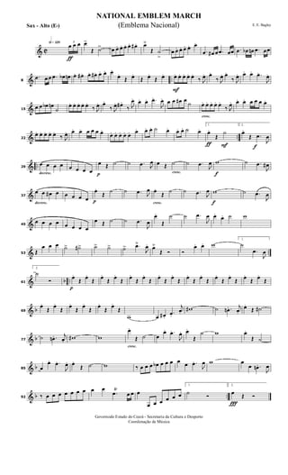 & C
h»¡™º
ƒ
3
œ œ œ œ>
Œ ˙> œ œ. œ. œ. œ. œ# . œ˘
Œ ˙
>
œ œ. œ. œ. œ. œ.
.œ œ# œ .œ œœ .œ œb œn .œ œœ
& ..8
.œ œ œ .œ œb œn œ. œ# . œ. œ#. œ. œ. œ.
œ.
Œ œ.
Œ œ.
Œ œ.
F
œ. œ. œ. œ. œ.
‰ J
œ. œ.
‰ J
œ. œ.
‰ J
œ. œ. œ. .œ.
J
œ.
&15
œ œ œb œn
˙
œ. œ. œ. œ. œ.
‰ J
œ. œ.
‰ J
œ. œ# .
‰ J
œ. œ. œ. .œ.
J
œ. œ œ œ# œ
˙
cresc.
œ. œ. œ. œ. œ.
‰ J
œ. œ. œ. œ œ œ œ.
& ..22
œ. œ. œ. œ. œ.
‰ J
œ. œ. œ. œ œ œ œ.
œ. œ. œ. œ. œ. œ. œ. œ. ˙ œ. œ. œ. ˙ œ.
ƒ F
1.
œ.
Œ
˙
f
2.
œ.
Œ .œ
J
œ
& ..
decresc.
29
œ œ œ œ œ œ œ œ p
œ Œ ˙ ˙ .œ J
œ
cresc.
œ Œ ˙ ˙ .œ J
œ
f
w ˙ .œ
J
œ#
&
decresc.
37
œ œ œ# œ œ œ œ œ p
œ.
Œ
˙ ˙ .œ J
œ
cresc.
œ.
Œ
˙ ˙ .œ J
œ
f
w ˙ .œ
J
œ
&45
œ œ œ œ œ œ œ œ
œ Œ ˙ ˙ .œ
J
œ
œ.
Œ
˙ ˙ .œ
J
œ œ.
œ. ˙ w
& ..53 Œ
œ œ œ ˙> ˙#> ˙> ˙> ˙> .œ˘
J
œ. œ˘
Œ Ó Ó
œ. œ. w
1.
˙
.œ
J
œ
& b ..61
2.
˙
Ó
p
œ.
Œ œ.
Œ œ.
Œ œ.
Œ œ.
Œ œ.
Œ œ.
Œ œ.
Œ œ.
Œ œ.
Œ œ.
Œ œ.
Œ œ.
Œ œ.
Œ
& b69
œ.
Œ
œ.
Œ
œ.
Œ
œ.
Œ
œ.
Œ
œ.
Œ
w œ œ# .
.œ.
j
œ.
w# ˙ .œn . j
œ.
œ.
Œ ˙#
& b77
˙ .œn . j
œ.
w# w
cresc.
œ.
Œ ˙ œ
œ. .œ.
J
œ. œ.
Œ
˙ w œ.
Œ ˙
& b85 œ
œ. .œ.
J
œ. œ.
Œ ˙ w ‰ œ œ œ œb œ œ œ œ œ .œ.
J
œ w œ
œ .œn .
J
œ
& b ..92 ‰ œ œ œ œ œ œ œ œ œ
.œŸ
œ œ œ
œ œ œ œ œ œ
1.
˙ Ó
Ï
2.
œ Œ Ó
NATIONAL EMBLEM MARCH
E. E. Bagley
Governodo Estado do Ceará - Secretaria da Cultura e Desporto
Coordenação de Música
(Emblema Nacional)Sax - Alto (Eb)
 