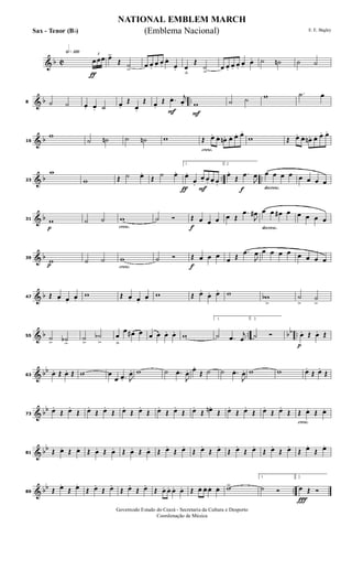 & b C
h»¡™º
ƒ
3
œ œœ œ>
Œ ˙
>
œ œ.
œ. œ.
œ.
œ. œ
ﬂ
Œ
˙
>
œ œ. œ. œ.
œ. œ. ˙ ˙n ˙ ˙
& b ..8 ˙ ˙ œ. œ. ˙ œ.
Œ
œ.
Œ
F
œ.
Œ .œ. j
œ.
F
w ˙ ˙ w .˙ œ
& b16
w
˙ ˙n ˙ ˙n w
cresc.
Œ œ. œ. œn. œ. œ. œ.
w Œ œ. œ. œn . œ. œ. œ.
& b .. ..23
w
w Œ ˙ œ.
Œ ˙ œ.
ƒ F
1.
œ.
œ.
œ. œ. œ. œ.
f
2.
œ.
Œ
.œ
J
œ
decresc.
œ œ œ œ œ œ œ œ
& b
p
31 w ˙ ˙
cresc.
w ˙ Ó
f
Œ œ œ œ œ Œ
.œ
J
œ#
decresc.
œ œ œ# œ œ œ œ œ
& b
p
39
w ˙ ˙
cresc.
w ˙ Ó
f
Œ œ œ œ œ Œ
.œ
J
œ œ œ œ œ œ œ œ œ
& b47 Œ œ. œ.
œ.
w Œ œ. œ.
œ.
w Œ œ.
œ. œ. w wb
>
˙
>
˙
>
& b .. bb ..55 ˙
> ˙b>
˙
>
˙b
>
œ
ﬂ
œ œ# œ œ œ œ. œ. w
1.
˙ .œ
j
œ
2.
˙ Ó
p
œ. Œ œ. Œ
& bb
63 œ. Œ œ. Œ w œ
œ .œ. J
œ. w ˙ .œ.
J
œ. œ.
Œ ˙ ˙ .œ.
J
œ. w w œ.
Œ œ.
Œ
& bb
73
œ.
Œ œ.
Œ œ.
Œ œ.
Œ œ.
Œ œ.
Œ œ.
Œ œ.
Œ œ.
Œ œn.
Œ œ.
Œ œ.
Œ œ.
Œ œ.
Œ
cresc.
Œ œ. Œ œ.
& bb
81 Œ œ. Œ œ. Œ œ. Œ œ. Œ œ. Œ œ. Œ œ.
Œ œ.
Œ œ.
Œ œ.
Œ œ.
Œ œ.
Œ œ.
Œ œ.
Œ œ.
Œ œ.
& bb ..89 Œ œ.
Œ œ.
Œ œ.
Œ œ.
Œ œ.
Œ œ.
Œ œ. œ. œ. œ. Œ œ. œ. œ. œ. w>
1.
˙ Ó
Ï
2.
œ Œ Ó
NATIONAL EMBLEM MARCH
E. E. Bagley
Governodo Estado do Ceará - Secretaria da Cultura e Desporto
Coordenação de Música
(Emblema Nacional)Sax - Tenor (Bb)
 