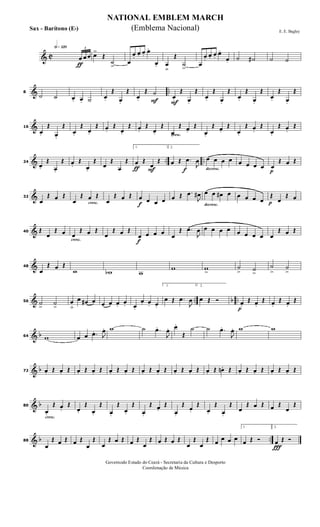 & C
h»¡™º
ƒ
3
œ œ œ œ>
Œ
˙
>
œ
œ.
œ. œ.
œ.
œ. œ
ﬂ
Œ
˙
>
œ
œ.
œ. œ.
œ.
œ. ˙ ˙# ˙ ˙
& ..8
˙ ˙ œ. œ. ˙ œ.
Œ
œ.
Œ
F
œ.
Œ ˙
F
œ.
Œ
œ.
Œ
œ.
Œ
œ.
Œ
œ.
Œ
œ.
Œ
œ.
Œ
œ.
Œ
&16
œ.
Œ
œ.
Œ
œ.
Œ
œ.
Œ œ.
Œ
œ.
Œ œ.
Œ
œ.
Œ
cresc.
œ.
Œ œ.
Œ
œ.
Œ œ.
Œ
œ.
Œ œ.
Œ
œ.
Œ œ.
Œ
& .. ..24
œ.
Œ
œ.
Œ œ.
Œ
œ.
Œ
œ
Œ
œ
Œ
ƒ F
1.
œ Œ
œ
Œ
f
2.
œ Œ .œ
J
œ
decresc.
œ œ œ œ œ œ œ œ
p
œ
Œ œ Œ
&32
œ
Œ œ Œ
cresc.œ
Œ œ Œ
œ
Œ œ Œ
f
œ œ œ œ œ Œ .œ
J
œ#
decresc.
œ œ œ# œ œ œ œ œ p
Œ
œ
Œ œ
&40 Œ
œ
Œ œ
cresc.
œ
Œ œ Œ
œ
Œ œ Œ
f
œ œ œ œ œ
Œ .œ
J
œ œ œ œ œ œ œ œ œ œ
Œ œ Œ
&48
œ
Œ œ Œ
w wb w
w w
>
˙
> ˙
>
˙
>
˙
>
& .. b ..56 ˙
>
˙
>
œ
ﬂ
œ œ# œ œ œ œ. œ. œ.
œ. œ. œ.
1.
œ Œ .œ
J
œ
2.
œ Œ Ó
p
œ.
Œ œ.
Œ œ.
Œ œ.
Œ
& b64 w œ œ .œ. J
œ. w ˙ .œ.
J
œ. œ.
Œ
˙ ˙ .œ.
J
œ. w w
& b72 œ. Œ œ. Œ œ. Œ œ. Œ œ. Œ œ. Œ œ. Œ œ. Œ œ. Œ œ. Œ œ. Œ œn . Œ œ. Œ œ. Œ œ. Œ œ. Œ
& b
cresc.
80
œ.
Œ œ.
Œ
œ.
Œ
œ.
Œ
œ.
Œ
œ.
Œ
œ.
Œ œ.
Œ
œ.
Œ
œ.
Œ
œ.
Œ
œ.
Œ
œ
Œ œ Œ œ Œ
œ
Œ
& b ..88
œ
Œ œ Œ œ Œ
œ
Œ
œ
Œ œ Œ œ Œ
œ
Œ œ Œ œ Œ
œ
Œ
œ
Œ œ œ œ œ
1.
œ Œ Ó
Ï
2.
œ Œ Ó
NATIONAL EMBLEM MARCH
E. E. Bagley
Governodo Estado do Ceará - Secretaria da Cultura e Desporto
Coordenação de Música
(Emblema Nacional)Sax - Barítono (Eb)
 
