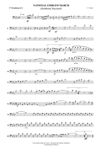 ?
bbb C
h»¡™º
ƒ
3
œ œ œ œ>
Œ ˙> œ œ. œ. œ. œ.
œ. œ
ﬂ
Œ ˙
>
œ œ. œ. œ. œ. œ. ˙ ˙n ˙ ˙
?
bb
b
..8
˙ ˙ œ. œ. ˙ œ. Œ œ.
Œ
F
œ. Œ
.œ.
J
œ.
F
w ˙ ˙ w .˙ œ
?
bb
b16
w
˙ ˙n ˙ ˙ w
cresc.
Œ œ.
Œ œ. w Œ œ Œ œ w
? bbb .. ..24
w Œ ˙ œ.
Œ ˙ œ.
ƒ F
1.
œ.
œ. œ. œ. œ. œ.
f
2.
œ.
Œ
.œ
J
œ
decresc.
œ œ œ œ œ œ œ œ
?
bbb
p
31
w ˙ ˙
cresc.
w ˙ Ó
f
Œ œ œ œ œ
Œ
.œ
J
œn
decresc.
œ œ œn œ œ œ œ œ
?
bb
b
p
39 w ˙ ˙
cresc.
w ˙ Ó
f
Œ œ œ œ œ Œ
.œ
J
œ œ œ œ œ œ œ œ œ
?
bb
b47 Œ œ.
œ. œ. w
Œ
œ.
œ. œ. wb
Œ
œ.
œ. œ. w
Œ
œ œ œ ˙> ˙n>
? bbb .. bbbb55
˙> ˙b> ˙> ˙> œ˘ œ œn œ œ œ œ. œ. w
1.
˙ .œ
J
œ
2.
˙
Ó
?
bbbb ..
p
62 œ.
Œ œ.
Œ œ.
Œ œ.
Œ w œ œ .œ. J
œ. w ˙ .œ.
J
œ. œ.
Œ
˙ ˙ .œ.
J
œ.
?
bb
bb70
w w œ.
Œ œ.
Œ œ.
Œ œ.
Œ œ.
Œ œ.
Œ œ.
Œ œ.
Œ œ.
Œ œ.
Œ œ.
Œ œ.
Œ œ.
Œ œ.
Œ
?
bb
bb79
œ.
Œ œ.
Œ
cresc.
Œ
œ.
Œ
œ.
Œ
œ.
Œ
œ.
Œ
œ.
Œ
œ.
Œ
œ.
Œ
œ.
Œ
œ.
Œ
œ.
Œ
œ.
Œ
œ.
Œ
œ.
Œ
œ.
Œ
œ.
Œ
œ.
? bbbb ..88 Œ
œ.
Œ
œ.
Œ
œ.
Œ
œ.
Œ
œ.
Œ
œ.
Œ
œ.
Œ
œ.
Œ
œ. œ. œ. œ.
Œ
œ. œ. œ. œ. w> 1.
˙
Ó
Ï
2.
œ
Œ Ó
NATIONAL EMBLEM MARCH
E. E. Bagley
Governodo Estado do Ceará - Secretaria da Cultura e Desporto
Coordenação de Música
(Emblema Nacional)2º Trombone (C)
 