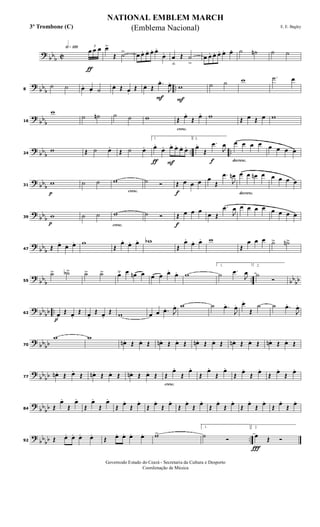 ?
bbb C
h»¡™º
ƒ
3
œ œ œ œ>
Œ ˙> œ œ. œ. œ. œ.
œ. œ
ﬂ
Œ ˙
>
œ œ. œ. œ. œ. œ. ˙ ˙n ˙ ˙
?
bb
b
..8
˙ ˙ œ. œ. ˙ œ. Œ œ.
Œ
F
œ. Œ
.œ.
J
œ.
F
w ˙ ˙ w .˙ œ
?
bb
b16
w
˙ ˙n ˙ ˙ w
cresc.
Œ œ.
Œ œ. w Œ œ Œ œ w
? bb
b
.. ..24
w Œ ˙ œ.
Œ ˙ œ.
ƒ F
1.
œ.
œ. œ. œ. œ. œ.
f
2.
œ.
Œ
.œ
J
œ
decresc.
œ œ œ œ œ œ œ œ
? bbb
p
31
w ˙ ˙
cresc.
w ˙ Ó
f
Œ œ œ œ œ
Œ
.œ
J
œn
decresc.
œ œ œn œ œ œ œ œ
?
bbb
p
39 w ˙ ˙
cresc.
w ˙ Ó
f
Œ œ œ œ
œ Œ
.œ
J
œ œ œ œ œ œ œ œ œ
?
bb
b47 Œ œ.
œ. œ. w
Œ
œ. œ. œ. wb
Œ
œ.
œ. œ. w
Œ
œ œ œ ˙> ˙n>
?
bb
b
.. bb
bb55
˙> ˙b> ˙> ˙> œ˘ œ œn œ œ œ œ.
œ. w
1.
˙ .œ
J
œ
2.
˙
Ó
? bb
bb ..
p
62 œ.
Œ œ.
Œ œ.
Œ œ.
Œ w œ œ .œ. J
œ. w ˙ .œ.
J
œ. œ.
Œ
˙ ˙ .œ.
J
œ.
? bbbb70
w w
œn . Œ œ. Œ œn. Œ œ. Œ œn . Œ œ. Œ œn . Œ œ. Œ œn . Œ œ. Œ
?
bbbb77
œn . Œ œ.
Œ œn . Œ œ. Œ œn. Œ œ. Œ
cresc.
Œ
œ.
Œ
œ.
Œ
œ.
Œ
œ.
Œ
œ.
Œ
œ.
Œ
œ.
Œ
œ.
?
bb
bb84 Œ
œ.
Œ
œ.
Œ
œ.
Œ
œ.
Œ
œ.
Œ
œ.
Œ
œ.
Œ
œ.
Œ
œ.
Œ
œ.
Œ
œ.
Œ
œ.
Œ
œ.
Œ
œ.
Œ
œ.
Œ
œ.
?
bb
bb ..92 Œ œ. œ. œ. œ.
Œ œ. œ. œ. œ. w>
1.
˙ Ó
Ï
2.
œ Œ Ó
NATIONAL EMBLEM MARCH
E. E. Bagley
Governodo Estado do Ceará - Secretaria da Cultura e Desporto
Coordenação de Música
(Emblema Nacional)3º Trombone (C)
 