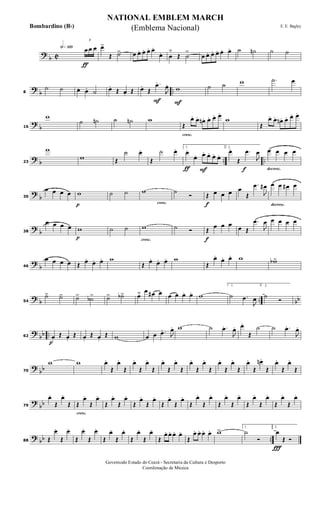 ?
b C
h»¡™º
ƒ
3
œ œ œ œ>
Œ ˙> œ œ. œ. œ. œ.
œ. œ
˘
Œ ˙
>
œ œ. œ. œ. œ. œ. ˙ ˙n ˙ ˙
?
b ..8
˙ ˙ œ. œ. ˙ œ.
Œ œ. Œ
F
œ.
Œ
.œ.
J
œ.
F
w ˙ ˙ w .˙ œ
?
b16
w
˙ ˙n ˙ ˙n w
cresc.
Œ
œ. œ. œn . œ. œ. œ.
w
Œ
œ. œ. œn . œ. œ. œ.
? b .. ..23
w
w Œ
˙ œ.
Œ
˙ œ.
ƒ F
1.
œ.
œ. œ. œ. œ. œ.
f
2.
œ.
Œ
.œ
J
œ
decresc.
œ œ œ œ
?
b30
œ œ œ œ
p
w ˙ ˙
cresc.
w ˙
Ó
f
Œ œ œ œ œ
Œ
.œ
J
œ#
decresc.
œ œ œ# œ
?
b38
œ œ œ œ
p
w ˙ ˙
cresc.
w ˙ Ó
f
Œ
œ œ œ œ Œ
.œ
J
œ œ œ œ œ
?
b46
œ œ œ œ Œ œ. œ. œ. w
Œ œ. œ. œ. w
Œ
œ.
œ. œ. w wb>
? b .. bb54
˙> ˙> ˙> ˙b> ˙> ˙b> œ˘ œ œ# œ œ œ œ. œ. w
1.
˙ .œ
J
œ
2.
˙
Ó
?
bb ..
p
62 œ.
Œ œ.
Œ œ.
Œ œ.
Œ w œ œ .œ.
J
œ. w ˙ .œ.
J
œ. œ.
Œ
˙ ˙ .œ.
J
œ.
?
bb70
w w œ.
Œ
œ.
Œ
œ.
Œ
œ.
Œ
œ.
Œ
œ.
Œ
œ.
Œ
œ.
Œ
œ.
Œ
œ.
Œ
œ.
Œ
œn .
Œ
œ.
Œ
œ.
Œ
?
bb79
œ.
Œ
œ.
Œ
cresc.
Œ
œ.
Œ
œ.
Œ
œ.
Œ
œ.
Œ
œ.
Œ
œ.
Œ
œ.
Œ
œ.
Œ
œ.
Œ
œ.
Œ
œ.
Œ
œ.
Œ
œ.
Œ
œ.
Œ
œ.
Œ
œ.
? bb ..88 Œ
œ.
Œ
œ.
Œ
œ.
Œ
œ.
Œ
œ.
Œ
œ.
Œ
œ.
Œ
œ.
Œ
œ. œ. œ. œ.
Œ
œ. œ. œ. œ. w> 1.
˙
Ó
Ï
2.
œ
Œ Ó
NATIONAL EMBLEM MARCH
E. E. Bagley
Governodo Estado do Ceará - Secretaria da Cultura e Desporto
Coordenação de Música
(Emblema Nacional)Bombardino (Bb)
 