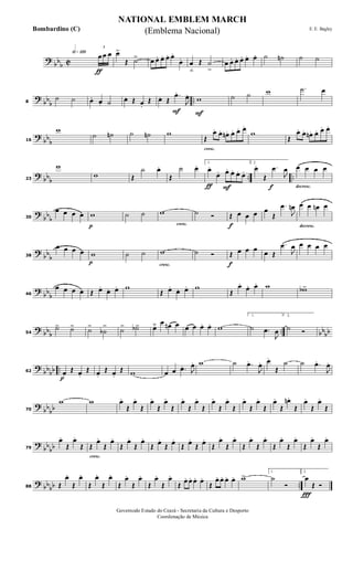 ?
bbb C
h»¡™º
ƒ
3
œ œ œ œ>
Œ ˙> œ œ. œ. œ. œ.
œ. œ
ﬂ
Œ ˙
>
œ œ. œ. œ. œ. œ. ˙ ˙n ˙ ˙
?
bb
b
..8
˙ ˙ œ. œ. ˙ œ. Œ œ.
Œ
F
œ. Œ
.œ.
J
œ.
F
w ˙ ˙ w .˙ œ
?
bb
b16
w
˙ ˙n ˙ ˙n w
cresc.
Œ
œ. œ. œn . œ. œ. œ.
w
Œ
œ. œ. œn . œ. œ. œ.
? bbb .. ..23
w
w Œ
˙ œ.
Œ
˙ œ.
ƒ F
1.
œ.
œ. œ. œ. œ. œ.
f
2.
œ.
Œ
.œ
J
œ
decresc.
œ œ œ œ
?
bbb30
œ œ œ œ
p
w ˙ ˙
cresc.
w ˙ Ó
f
Œ œ œ œ œ
Œ
.œ
J
œn
decresc.
œ œ œn œ
?
bb
b38
œ œ œ œ
p
w ˙ ˙
cresc.
w ˙ Ó
f
Œ œ œ œ œ Œ
.œ
J
œ œ œ œ œ
?
bb
b46
œ œ œ œ Œ œ.
œ. œ. w
Œ œ.
œ. œ. w
Œ
œ.
œ. œ. w wb>
? bbb .. bbbb54
˙> ˙> ˙>
˙b
> ˙> ˙b> œ˘ œ œn œ œ œ œ. œ. w
1.
˙ .œ
J
œ
2.
˙ Ó
?
bbbb ..
p
62 œ.
Œ œ.
Œ œ.
Œ œ.
Œ w œ œ .œ. J
œ. w ˙ .œ.
J
œ. œ.
Œ
˙ ˙ .œ.
J
œ.
?
bb
bb70
w w œ.
Œ
œ.
Œ
œ.
Œ
œ.
Œ
œ.
Œ
œ.
Œ
œ.
Œ
œ.
Œ
œ.
Œ
œ.
Œ
œ.
Œ
œn .
Œ
œ.
Œ
œ.
Œ
?
bb
bb79
œ.
Œ
œ.
Œ
cresc.
Œ
œ.
Œ
œ.
Œ
œ.
Œ
œ.
Œ œ.
Œ œ.
Œ œ.
Œ œ.
Œ
œ.
Œ
œ.
Œ
œ.
Œ
œ.
Œ
œ.
Œ
œ.
Œ
œ.
Œ
œ.
? bbbb ..88 Œ
œ.
Œ
œ.
Œ
œ.
Œ
œ.
Œ
œ.
Œ
œ.
Œ
œ.
Œ
œ.
Œ
œ. œ. œ. œ.
Œ
œ. œ. œ. œ. w> 1.
˙
Ó
Ï
2.
œ
Œ Ó
NATIONAL EMBLEM MARCH
E. E. Bagley
Governodo Estado do Ceará - Secretaria da Cultura e Desporto
Coordenação de Música
(Emblema Nacional)Bombardino (C)
 