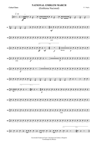 ÷ C
h»¡™º
ƒ
Ó Œ ‰
3
œœœ œ Œ ˙
æ
œ œ œ œ œ œ œ œ Œ ˙
æ
œ œ œ œ œ œ œ ˙
æ
˙
æ
˙
æ
˙
æ
÷ ..8
˙
æ
˙
æ
˙
æ
˙
æ
Œ œ Œ œ œ Œ Ó
F
Œ œ Œ œ Œ œ Œ œ Œ œ Œ œ Œ œ Œ œ
÷16 Œ œ Œ œ Œ œ Œ œ Œ œ Œ œ Œ œ Œ œ
cresc.
Œ œ Œ œ Œ œ Œ œ Œ œ Œ œ Œ œ Œ œ
÷ .. ..24 Œ œ Œ œ Œ œ Œ œ Œ œ Œ œ
ƒ F
1.
œ Œ Ó
f
2.
∑
decresc.
2
p
Œ œ Œ œ Œ œ Œ œ
÷
cresc.
33 Œ œ Œ œ Œ œ Œ œ
f
Œ œ Œ œ œ Œ Ó
2
p
Œ œ Œ œ Œ œ Œ œ Œ œ Œ œ
÷42 Œ œ Œ œ
f
Œ œ œ œ œ Œ Ó
2
Œ œ Œ œ Œ œ Œ œ Œ œ Œ œ Œ œ Œ œ
÷51 Œ œ Œ œ Œ œ Œ œ ˙
æ
˙
æ
˙
æ
˙
æ
˙
æ
˙
æ
˙
æ
˙
æ
œ Œ Ó Ó œ œ
÷ .. ..59
œ œ œ œ œ
1.
œ Œ Ó
2.
œ Œ Ó
p
œ Œ œ Œ œ Œ œ Œ œ Œ œ Œ œ Œ œ Œ œ Œ œ Œ
÷67
œ Œ œ Œ œ Œ œ Œ œ Œ œ Œ œ Œ œ Œ œ Œ œ Œ œ Œ œ Œ œ Œ œ Œ œ Œ œ Œ
÷75
œ Œ œ Œ œ Œ œ Œ œ Œ œ Œ œ Œ œ Œ œ Œ œ Œ
cresc.
œ Œ œ Œ Œ œ Œ œ Œ œ Œ œ
÷83 Œ œ Œ œ Œ œ Œ œ Œ œ Œ œ Œ œ Œ œ Œ œ Œ œ Œ œ Œ œ Œ œ Œ œ Œ œ Œ œ
÷ ..91 Œ œ Œ œ Œ œ œ œ œ Œ œ œ œ œ Œ œ œ œ œ
1.
œ Œ Ó
2.
œ Œ Ó
NATIONAL EMBLEM MARCH
E. E. Bagley
Governodo Estado do Ceará - Secretaria da Cultura e Desporto
Coordenação de Música
(Emblema Nacional)Caixa Clara
 